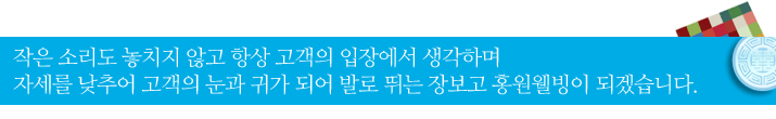 작은 소리도 놓치지 않고 항상 고객의 입장에서 생각하며 자세를 낮추어 고객의 눈과 귀가 되어 발로 뛰는 장보고 홍원웰빙이 되겠습니다.
